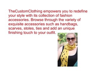 TheCustomClothing empowers you to redefine
your style with its collection of fashion
accessories. Browse through the variety of
exquisite accessories such as handbags,
scarves, stoles, ties and add an unique
finishing touch to your outfit.
 