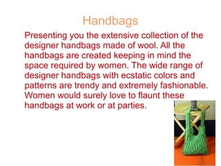 Handbags
Presenting you the extensive collection of the
designer handbags made of wool. All the
handbags are created keeping in mind the
space required by women. The wide range of
designer handbags with ecstatic colors and
patterns are trendy and extremely fashionable.
Women would surely love to flaunt these
handbags at work or at parties.
 