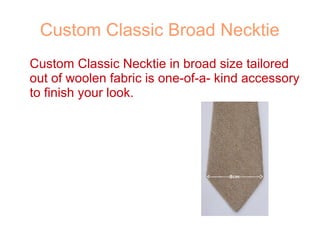 Custom Classic Broad Necktie
Custom Classic Necktie in broad size tailored
out of woolen fabric is one-of-a- kind accessory
to finish your look.
 
