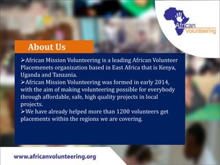 About Us
African Mission Volunteering is a leading African Volunteer
Placemenets organization based in East Africa that is Kenya,
Uganda and Tanzania.
African Mission Volunteering was formed in early 2014,
with the aim of making volunteering possible for everybody
through affordable, safe, high quality projects in local
projects.
We have already helped more than 1200 volunteers get
placements within the regions we are covering.
 