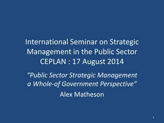 International Seminar on Strategic 
Management in the Public Sector 
CEPLAN : 17 August 2014 
“Public Sector Strategic Management 
a Whole-of Government Perspective” 
Alex Matheson 
1 
 