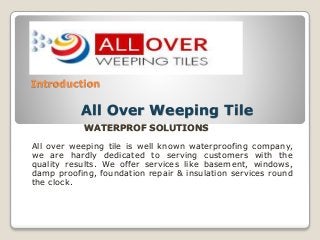 Introduction 
All Over Weeping Tile 
WATERPROF SOLUTIONS 
All over weeping tile is well known waterproofing company, 
we are hardly dedicated to serving customers with the 
quality results. We offer services like basement, windows, 
damp proofing, foundation repair & insulation services round 
the clock. 
 