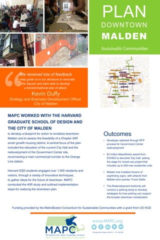 PLAN
DOWNTOWN
MALDEN
MAPC WORKED WITH THE HARVARD
GRADUATE SCHOOL OF DESIGN AND
THE CITY OF MALDEN
to develop a blueprint for action to revitalize downtown
Malden and to assess the feasibility of a Chapter 40R
smart growth housing district. A central focus of the plan
included the relocation of the current City Hall and the
redevelopment of the Government Center site,
reconnecting a main commercial corridor to the Orange
Line station.
Harvard GSD students engaged over 1,000 residents and
visitors, through a variety of innovative techniques,
to gather ideas for the future of downtown. MAPC
conducted the 40R study and outlined implementation
steps for realizing the downtown plan.
Outcomes
• Developer selected through RFP
process for Government Center
redevelopment
• $3 million MassWorks award from
EOHED to demolish City Hall, setting
the stage for mixed-use project that
includes up to 500 new residential units
• Malden has installed dozens of
wayfinding signs, with artwork from
Malden-born painter, Frank Stella
• The Redevelopment Authority will
conduct a parking study to develop
strategies for how parking can support
the broader downtown revitalization
60 Temple Place Boston, MA 02111 | 617.933.0700
Kevin Duffy
Strategy and Business Development Officer
City of Malden
We received lots of feedback
to help guide us in our decisions to renovate
the Square and were able to develop
a transformational plan of attack.
Funding provided by the MetroBoston Consortium for Sustainable Communities with a grant from US HUD
 