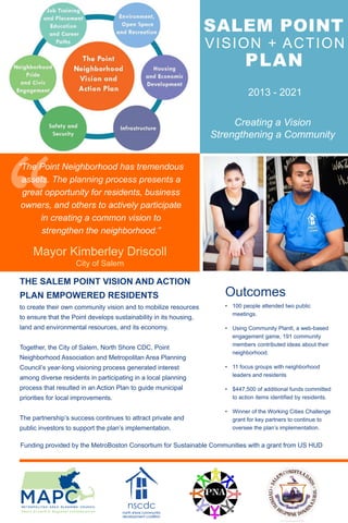 SALEM POINT
VISION + ACTION
THE SALEM POINT VISION AND ACTION
PLAN EMPOWERED RESIDENTS
to create their own community vision and to mobilize resources
to ensure that the Point develops sustainability in its housing,
land and environmental resources, and its economy.
Together, the City of Salem, North Shore CDC, Point
Neighborhood Association and Metropolitan Area Planning
Council’s year-long visioning process generated interest
among diverse residents in participating in a local planning
process that resulted in an Action Plan to guide municipal
priorities for local improvements.
The partnership’s success continues to attract private and
public investors to support the plan’s implementation.
Outcomes:
• 100 people attended two public
meetings.
• Using Community PlanIt, a web-based
engagement game, 191 community
members contributed ideas about their
neighborhood.
• 11 focus groups with neighborhood
leaders and residents
• $447,500 of additional funds committed
to action items identified by residents.
• Winner of the Working Cities Challenge
grant for key partners to continue to
oversee the plan’s implementation.
Mayor Kimberley Driscoll
City of Salem
“The Point Neighborhood has tremendous
assets. The planning process presents a
great opportunity for residents, business
owners, and others to actively participate
in creating a common vision to
strengthen the neighborhood.”
Funding provided by the MetroBoston Consortium for Sustainable Communities with a grant from US HUD
PLAN
Creating a Vision
Strengthening a Community
2013 - 2021
nscdc
north shore community
development coalition
 