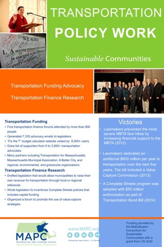 TRANSPORTATION
POLICY WORK
Transportation Funding
• Five transportation finance forums attended by more than 800
people
• Generated 7,335 advocacy emails to legislators
• “Fix the T” budget calculator website visited by 8,000+ users
• Grew list of supporters from 0 to 3,000+ transportation
advocates
• Many partners including Transportation for Massachusetts,
Massachusetts Municipal Association, A Better City, and
regional, environmental, and grassroots organizations
Transportation Finance Research
• Drafted legislation that would allow municipalities to raise their
own revenue for transportation through local or regional
referenda
• Wrote legislation to incentivize Complete Streets policies that
includes capital funding
• Organized a forum to promote the use of value-capture
strategies
Victories
• Lawmakers prevented the most
severe MBTA fare hikes by
increasing financial support to the
MBTA (2012)
• Lawmakers dedicated an
additional $600 million per year to
transportation over the next five
years. The bill included a Value
Capture Commission (2013)
• A Complete Streets program was
adopted with $50 million
authorization as part of
Transportation Bond Bill (2014)
60 Temple Place Boston, MA 02111 | 617.933.0700
Funding provided by
the MetroBoston
Consortium for
Sustainable
Communities with a
grant from US HUD
Transportation Funding Advocacy
Transportation Finance Research
 
