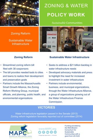 POLICY WORK
Zoning Reform
• Streamlined zoning reform bill
filed with 38 cosponsors
• The bill provides needed tools to cities
and towns to realize their development
and preservation goals
• Partners include the Massachusetts
Smart Growth Alliance, the Zoning
Reform Working Group, municipal
officials, and planning, public health, and
environmental organizations
Sustainable Water Infrastructure
• Seeks to address a $21 billion backlog in
water infrastructure needs
• Developed advocacy materials and press
to highlight the need for increased
investment in water infrastructure
• Partners include environmental,
business, and municipal organizations,
through the Water Infrastructure Alliance,
a group of organizations growing out of
the Water Infrastructure Finance
Commission.
60 Temple Place Boston, MA 02111 | 617.933.0700
Funding provided by
the MetroBoston
Consortium for
Sustainable
Communities with a
grant from US HUD
Zoning Reform
Sustainable Water
Infrastructure
ZONING & WATER
VICTORIES
Water infrastructure legislation passed in the Senate (2013)
Zoning reform legislation favorably reported out of committee (2014)
 