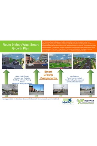 Route 9 MetroWest Smart
Growth Plan
Funding provided by the MetroBoston Consortium for Sustainable Communities with a grant from US HUD
Landscaping
Parcel Interconnectivity
Health, Safety, Environment
Growth without Gridlock
Smart
Growth
Components
Good Public Transit
Compact and Walkable
Buildings in Front, Parking
Behind
Pedestrian & Bicycle Friendly
The MetroWest Regional Collaborative and the Metropolitan Area Planning Council worked with
Southborough, Framingham, Natick and Wellesley on the Route 9 Smart Growth Plan. This plan for future
development along the Route 9 corridor includes alternative designs and land uses for several smart growth
opportunity areas. It includes, also, computer visualizations, traffic analyses, design guidelines and zoning
recommendations. The Route 9 Smart Growth Plan focuses on the potential for compact, mixed-use
(housing, office, and commercial) developments that are pedestrian and bicycle friendly.
 