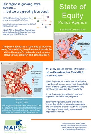 The policy agenda is a road map to move us
away from existing inequities and towards the
vision the region’s residents want to pass
along to their children and grandchildren.
State of
Equity
Policy Agenda
The policy agenda provides strategies to
reduce these disparities. They fall into
three categories:
Invest in places, to ensure that all residents,
regardless of race or class, have the ability to
live in areas of opportunity, however they
might choose to define that opportunity.
Invest in people, according to need and
regardless of where they might live.
Build more equitable public systems, to
ensure that all decision-making processes
and investments are made with the interests
of the region’s historically underserved
populations in mind.
Release Event!
July 11, 2014
Join Angela Glover Blackwell, founder and CEO
of Policy Link, at the Charles Hamilton Houston
Institute for Race and Justice at Harvard Law
School for the release of the Policy Agenda.
Funding provided by the Metro
Boston Consortium for Sustainable
Communities with a grant from US
HUD and the Barr Foundation
• 20% of Blacks/African Americans live in
poverty compared to 6% of Whites
• About half of renters pay more than 30% of
their income on rent
• Nearly 75% of Black/African American and
Latino students attend high-poverty schools,
while just over 10% of Whites do
Our region is growing more
diverse…
…but we are growing less equal.
 