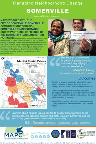 Managing Neighborhood Change
SOMERVILLE
MAPC WORKED WITH THE
CITY OF SOMERVILLE, SOMERVILLE
COMMUNITY CORPORATION,
SOMERVILLE TRANSPORTATION
EQUITY PARTNERSHIP, FRIENDS OF
THE COMMUNITY PATH, AND OTHER
PARTNERS to catalyze and support development and
preservation in transformational areas of the city, while
helping to manage change and stabilize neighborhoods in
ways that advance equity and long-term sustainability. The
primary work focused on developing anti-displacement
strategies for the city and its partners and drafting a
community benefits/ metrics report to advance the
community path.
60 Temple Place Boston, MA 02111 | 617.933.0700
Funding provided by the MetroBoston Consortium for Sustainable Communities with a grant from the U.S. Department of Housing and Urban Development
Learning about housing issues has led to deeper understanding of the
interrelationship between housing and other issues in Somerville and the
need to bring greater awareness of and advocate for housing.
Ellin Reisner, Somerville Transportation Equity Partnership
This body of data answers
long-standing questions and
it’s incredibly gratifying to
have the knowledge.
Meridith Levy,
Somerville Community Corporation
Outcomes:
• The City is securing funding for affordable housing
development and programs, including acquiring
property adjacent to the Green Line extension route
• The City and partners are advancing workforce
development strategies to connect Somerville residents
to local jobs and ensuring that residents have the skills
and preparation to succeed.
• MassDOT is providing full funding for the Somerville
Community Path as part of the Green Line Extension
project.
 