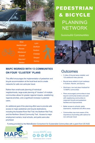 PLANNING
NETWORK
PEDESTRIAN
& BICYCLE
MAPC WORKED WITH 13 COMMUNITIES
ON FOUR “CLUSTER” PLANS
This effort encourages the implementation of pedestrian and
bicycle accommodation at the local level and to create
networks for safe non-vehicular travel.
Rather than small-scale planning of individual
neighborhoods, large-scale planning of “clusters” of multiple
communities allows for greater regional impacts, establishing
regional priorities, and a significant increase in potential
users.
An additional goal of the planning effort was to provide safe
access to major pedestrian and bicycle destinations,
including the Assabet River Rail Trail, the Dedham Rail Trail,
and the Northern Strand Community Trail. Access to major
employment centers, local schools, and parks were also
prioritized.
Outcomes
• 5 miles of bicycle lanes installed, and
135 additional miles planned
• Bicycle lanes added to local roadways
in Hudson, Revere, and Quincy
• Short-term, low cost plans finalized for
13 MAPC communities
• Plans encouraged communities to look
beyond community borders and work
with neighboring communities to
implement bicycle and pedestrian
facilities and improvements
• Better access to schools, parks,
downtowns, residential and office areas
• Communities now more aware of the
importance of providing safe options for
non-vehicular travel
60 Temple Place Boston, MA 02111 | 617.933.0700
Funding provided by the MetroBoston Consortium for Sustainable Communities with a grant from US HUD
Quincy
Hudson
Stow
Maynard
Marlborough
Chelsea
Everett
Revere
Malden
Saugus
Lynn
Dedham
Westwood
 