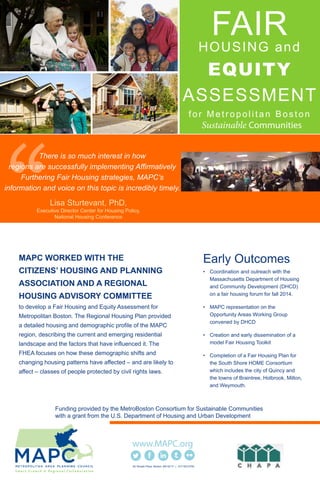 FAIRHOUSING and
EQUITY
ASSESSMENT
for Metropolitan Boston
MAPC WORKED WITH THE
CITIZENS’ HOUSING AND PLANNING
ASSOCIATION AND A REGIONAL
HOUSING ADVISORY COMMITTEE
to develop a Fair Housing and Equity Assessment for
Metropolitan Boston. The Regional Housing Plan provided
a detailed housing and demographic profile of the MAPC
region, describing the current and emerging residential
landscape and the factors that have influenced it. The
FHEA focuses on how these demographic shifts and
changing housing patterns have affected – and are likely to
affect – classes of people protected by civil rights laws.
Early Outcomes:
• Coordination and outreach with the
Massachusetts Department of Housing
and Community Development (DHCD)
on a fair housing forum for fall 2014.
• MAPC representation on the
Opportunity Areas Working Group
convened by DHCD
• Creation and early dissemination of a
model Fair Housing Toolkit
• Completion of a Fair Housing Plan for
the South Shore HOME Consortium
which includes the city of Quincy and
the towns of Braintree, Holbrook, Milton,
and Weymouth.
60 Temple Place Boston, MA 02111 | 617.933.0700
Lisa Sturtevant, PhD,
Executive Director Center for Housing Policy,
National Housing Conference
There is so much interest in how
regions are successfully implementing Affirmatively
Furthering Fair Housing strategies, MAPC’s
information and voice on this topic is incredibly timely.
Funding provided by the MetroBoston Consortium for Sustainable Communities
with a grant from the U.S. Department of Housing and Urban Development
 
