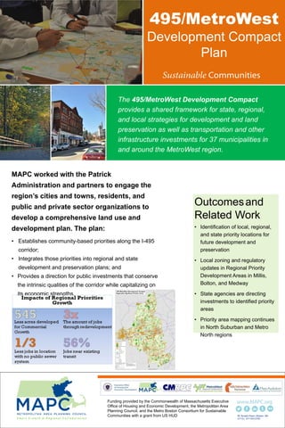 495/MetroWest
Development Compact
Plan
MAPC worked with the Patrick
Administration and partners to engage the
region’s cities and towns, residents, and
public and private sector organizations to
develop a comprehensive land use and
development plan. The plan:
• Establishes community-based priorities along the I-495
corridor;
• Integrates those priorities into regional and state
development and preservation plans; and
• Provides a direction for public investments that conserve
the intrinsic qualities of the corridor while capitalizing on
its economic strengths.
Outcomesand
Related Work
• Identification of local, regional,
and state priority locations for
future development and
preservation
• Local zoning and regulatory
updates in Regional Priority
Development Areas in Millis,
Bolton, and Medway
• State agencies are directing
investments to identified priority
areas
• Priority area mapping continues
in North Suburban and Metro
North regions
60 Temple Place | Boston, MA
01112 | 617.933.0700
The 495/MetroWest Development Compact
provides a shared framework for state, regional,
and local strategies for development and land
preservation as well as transportation and other
infrastructure investments for 37 municipalities in
and around the MetroWest region.
Funding provided by the Commonwealth of Massachusetts Executive
Office of Housing and Economic Development, the Metropolitan Area
Planning Council, and the Metro Boston Consortium for Sustainable
Communities with a grant from US HUD
 