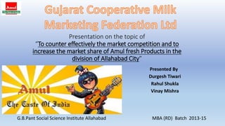 Presentation on the topic of
“To counter effectively the market competition and to
increase the market share of Amul fresh Products in the
division of Allahabad City”
Presented By
Durgesh Tiwari
Rahul Shukla
Vinay Mishra
G.B.Pant Social Science Institute Allahabad MBA (RD) Batch 2013-15
 