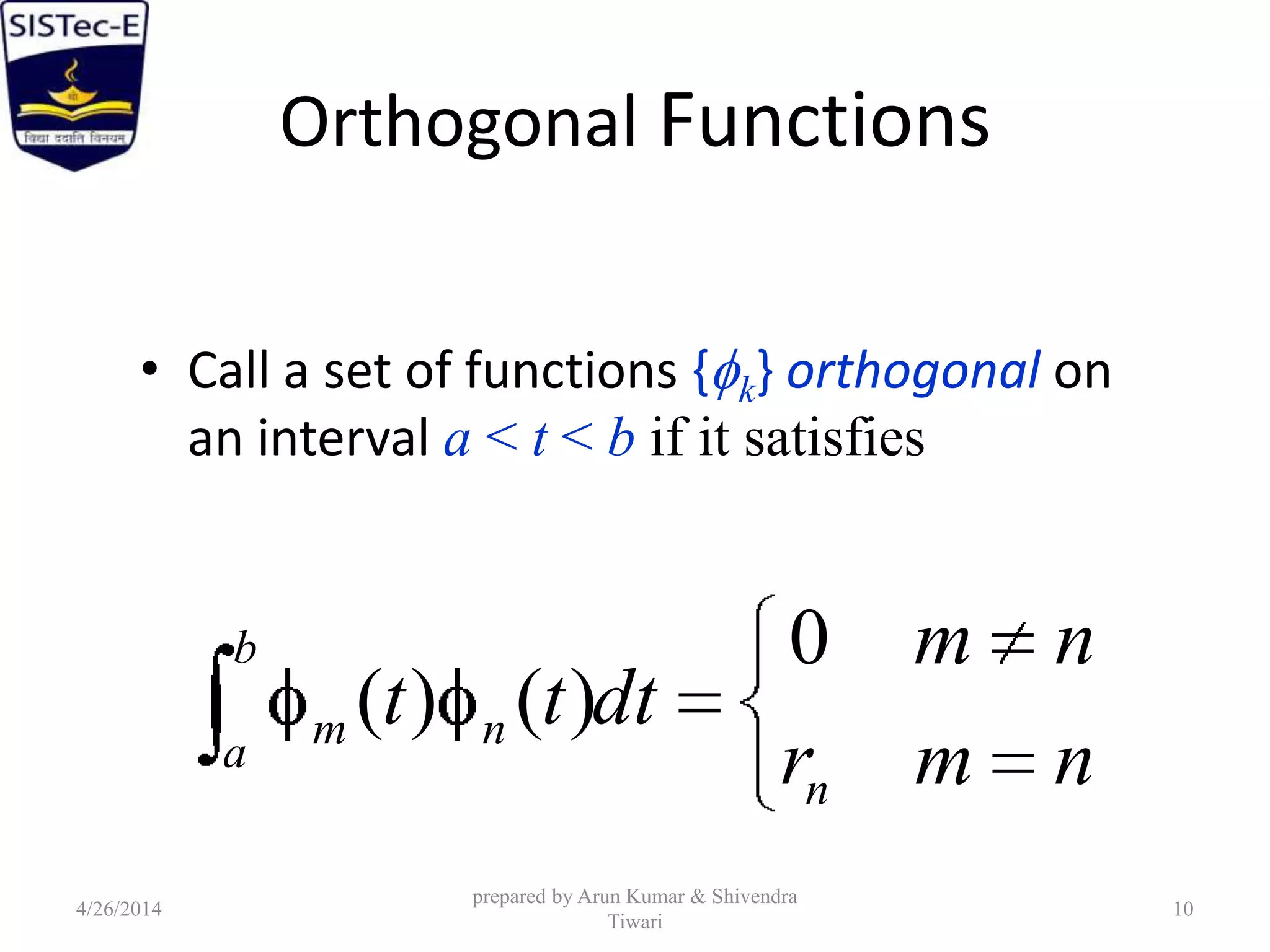 Orthogonal Functions
• Call a set of functions { k} orthogonal on
an interval a < t < b if it satisfies
nmr
nm
dttt
n
b
a
nm
0
)()(
4/26/2014
prepared by Arun Kumar & Shivendra
Tiwari
10
 