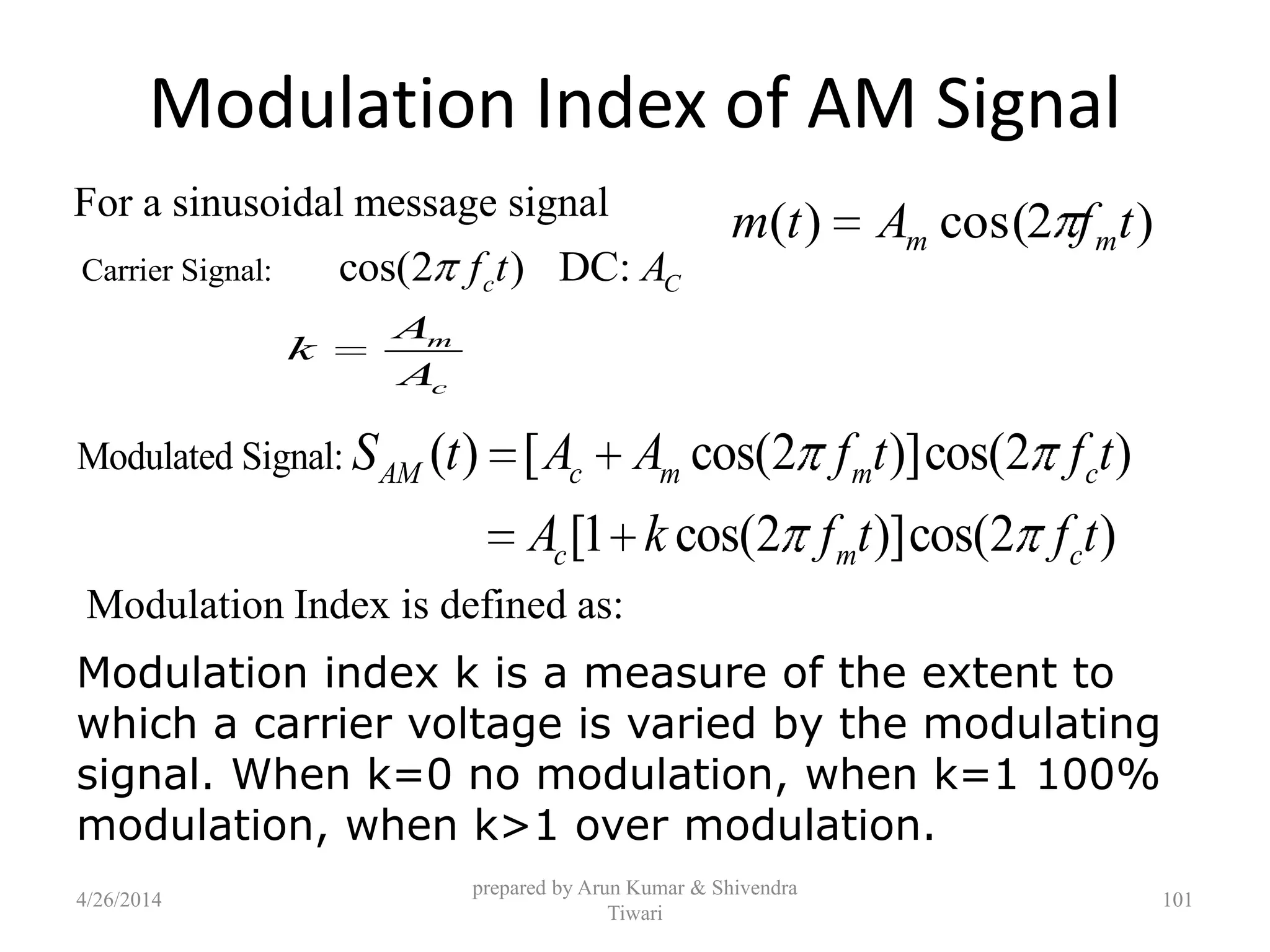 Modulation Index of AM Signal
m
c
A
k
A
)2cos()( tfAtm mm
Carrier Signal: cos(2 ) DC:c Cf t A
Modulated Signal: ( ) [ cos(2 )]cos(2 )
[1 cos(2 )]cos(2 )
AM c m m c
c m c
S t A A f t f t
A k f t f t
prepared by Arun Kumar & Shivendra
Tiwari
For a sinusoidal message signal
Modulation Index is defined as:
Modulation index k is a measure of the extent to
which a carrier voltage is varied by the modulating
signal. When k=0 no modulation, when k=1 100%
modulation, when k>1 over modulation.
4/26/2014 101
 