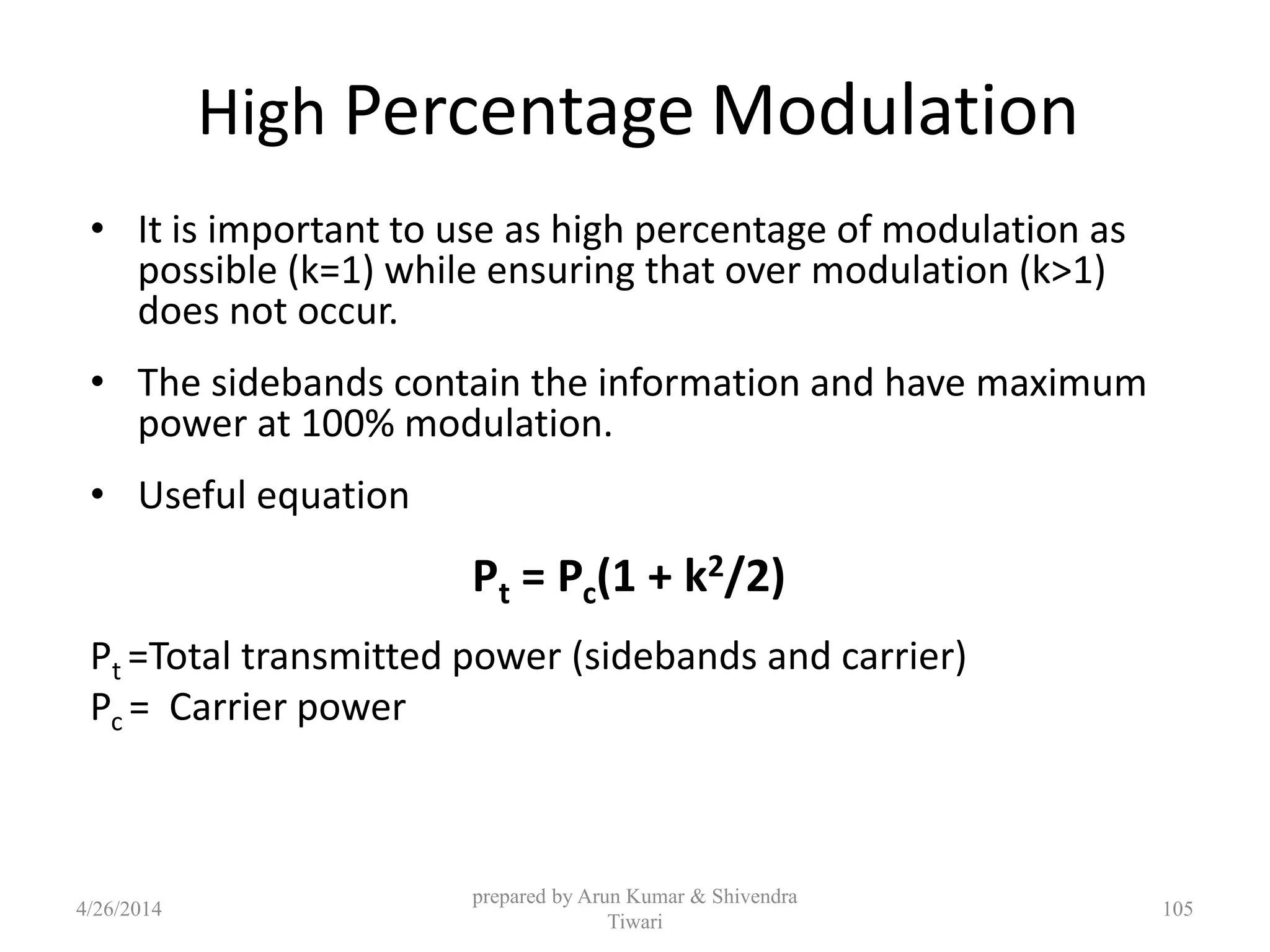 High Percentage Modulation
• It is important to use as high percentage of modulation as
possible (k=1) while ensuring that over modulation (k>1)
does not occur.
• The sidebands contain the information and have maximum
power at 100% modulation.
• Useful equation
Pt = Pc(1 + k2/2)
Pt =Total transmitted power (sidebands and carrier)
Pc = Carrier power
prepared by Arun Kumar & Shivendra
Tiwari
4/26/2014 105
 