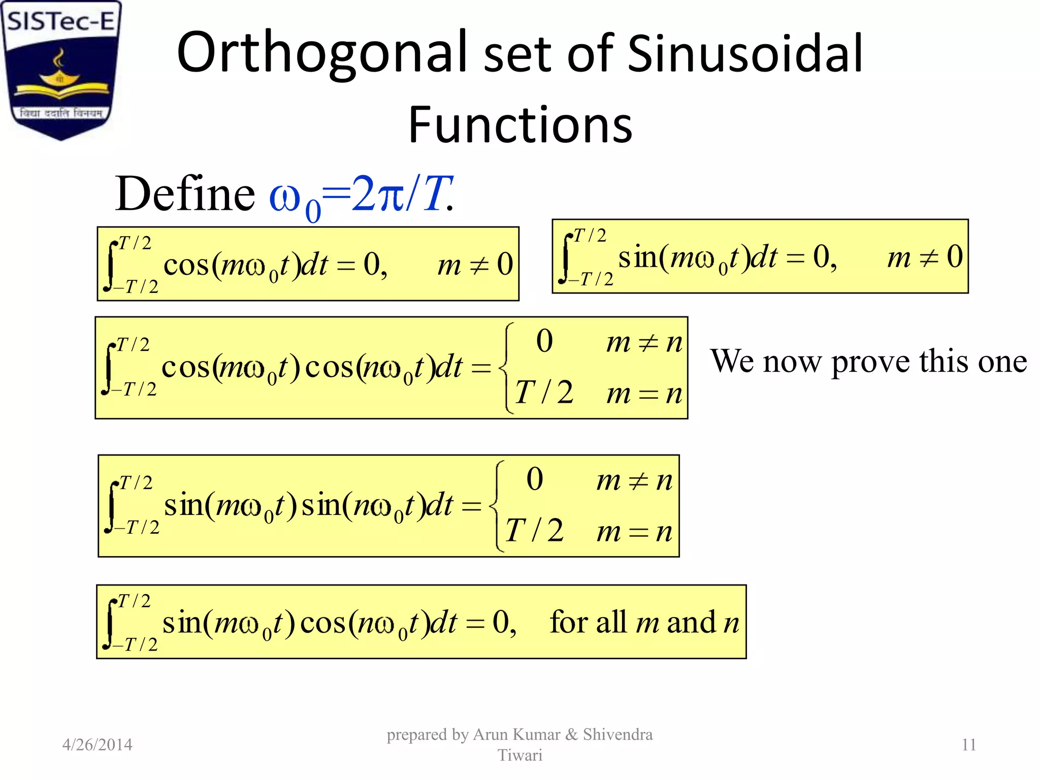 Orthogonal set of Sinusoidal
Functions
Define 0=2 /T.
0,0)cos(
2/
2/
0 mdttm
T
T
0,0)sin(
2/
2/
0 mdttm
T
T
nmT
nm
dttntm
T
T 2/
0
)cos()cos(
2/
2/
00
nmT
nm
dttntm
T
T 2/
0
)sin()sin(
2/
2/
00
nmdttntm
T
T
andallfor,0)cos()sin(
2/
2/
00
We now prove this one
4/26/2014
prepared by Arun Kumar & Shivendra
Tiwari
11
 