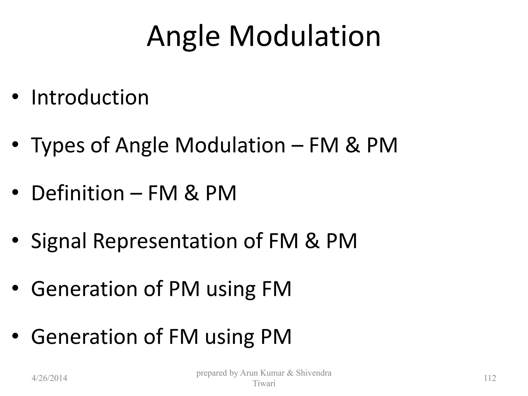 Angle Modulation
• Introduction
• Types of Angle Modulation – FM & PM
• Definition – FM & PM
• Signal Representation of FM & PM
• Generation of PM using FM
• Generation of FM using PM
4/26/2014
prepared by Arun Kumar & Shivendra
Tiwari
112
 