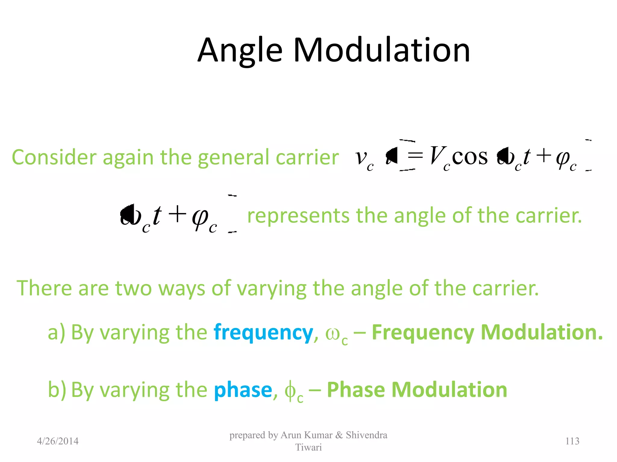 Angle Modulation
Consider again the general carrier cccc φ+tωV=tv cos
cc φ+tω represents the angle of the carrier.
There are two ways of varying the angle of the carrier.
a) By varying the frequency, c – Frequency Modulation.
b)By varying the phase, c – Phase Modulation
4/26/2014
prepared by Arun Kumar & Shivendra
Tiwari
113
 