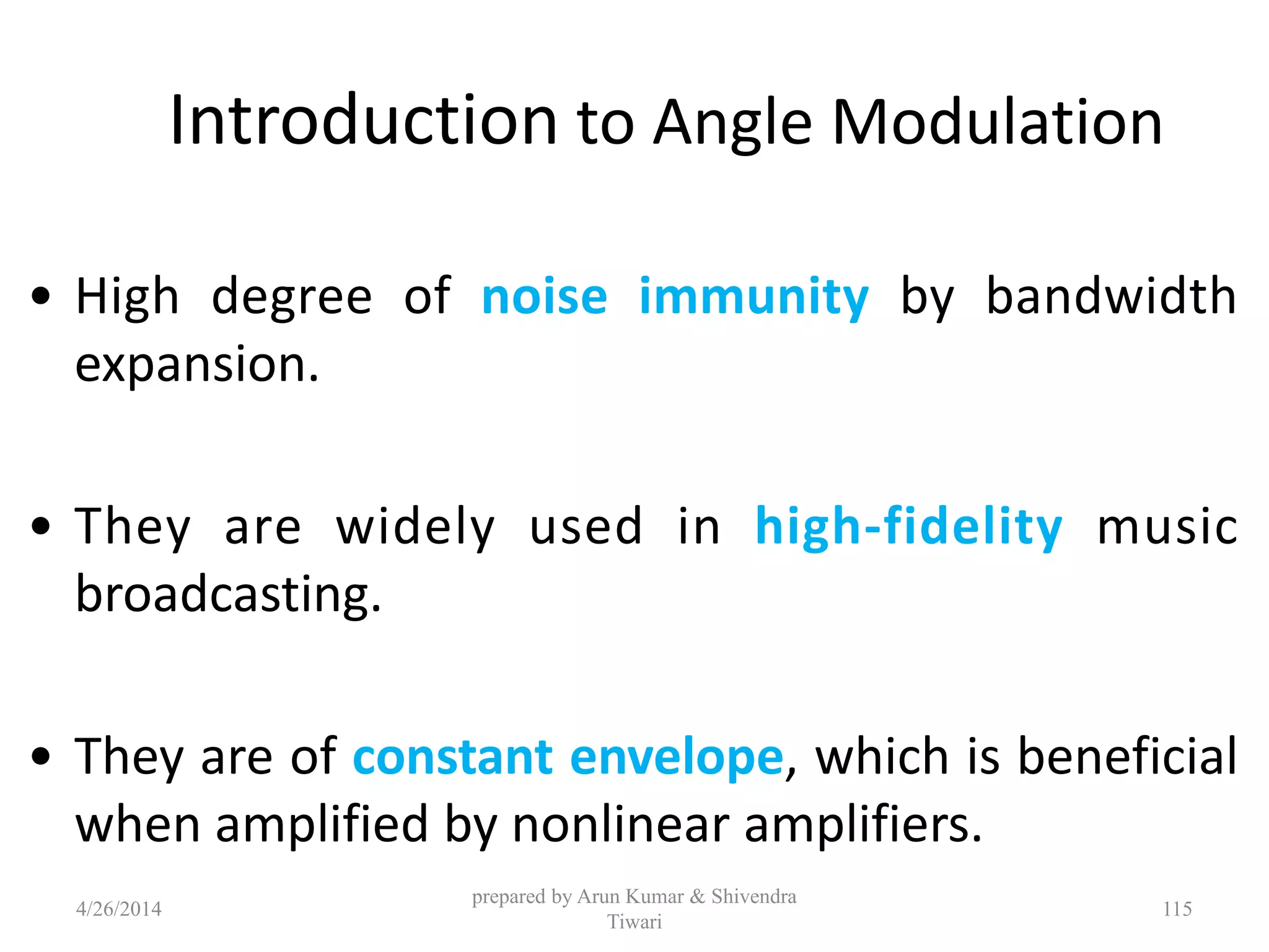 Introduction to Angle Modulation
• High degree of noise immunity by bandwidth
expansion.
• They are widely used in high-fidelity music
broadcasting.
• They are of constant envelope, which is beneficial
when amplified by nonlinear amplifiers.
4/26/2014
prepared by Arun Kumar & Shivendra
Tiwari
115
 
