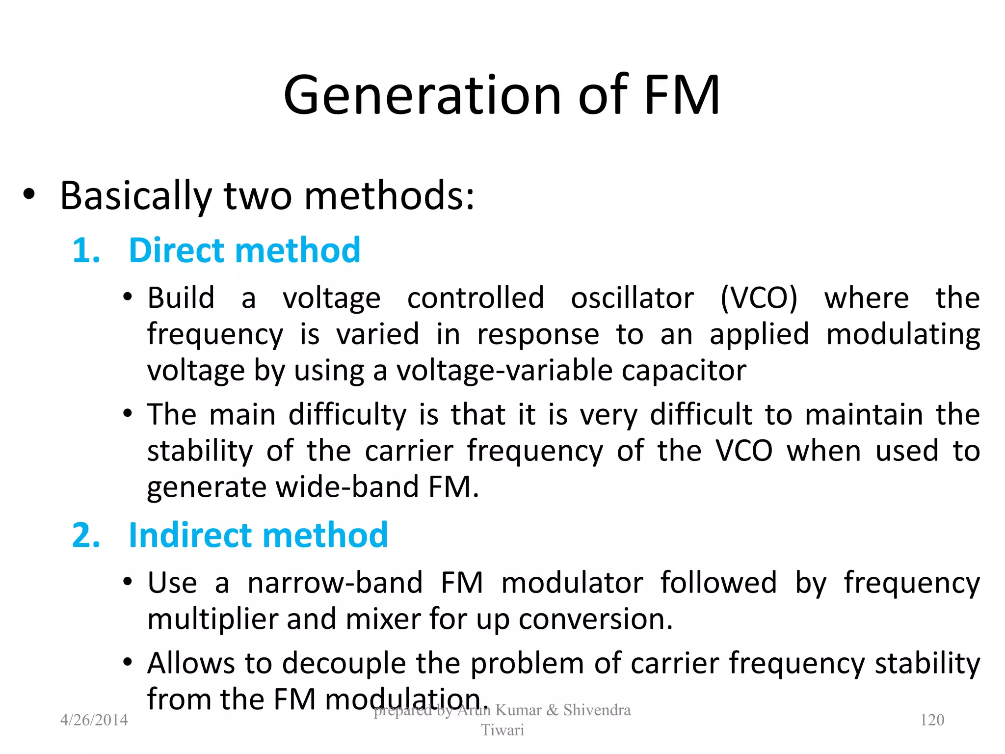 Generation of FM
• Basically two methods:
1. Direct method
• Build a voltage controlled oscillator (VCO) where the
frequency is varied in response to an applied modulating
voltage by using a voltage-variable capacitor
• The main difficulty is that it is very difficult to maintain the
stability of the carrier frequency of the VCO when used to
generate wide-band FM.
2. Indirect method
• Use a narrow-band FM modulator followed by frequency
multiplier and mixer for up conversion.
• Allows to decouple the problem of carrier frequency stability
from the FM modulation.4/26/2014
prepared by Arun Kumar & Shivendra
Tiwari
120
 