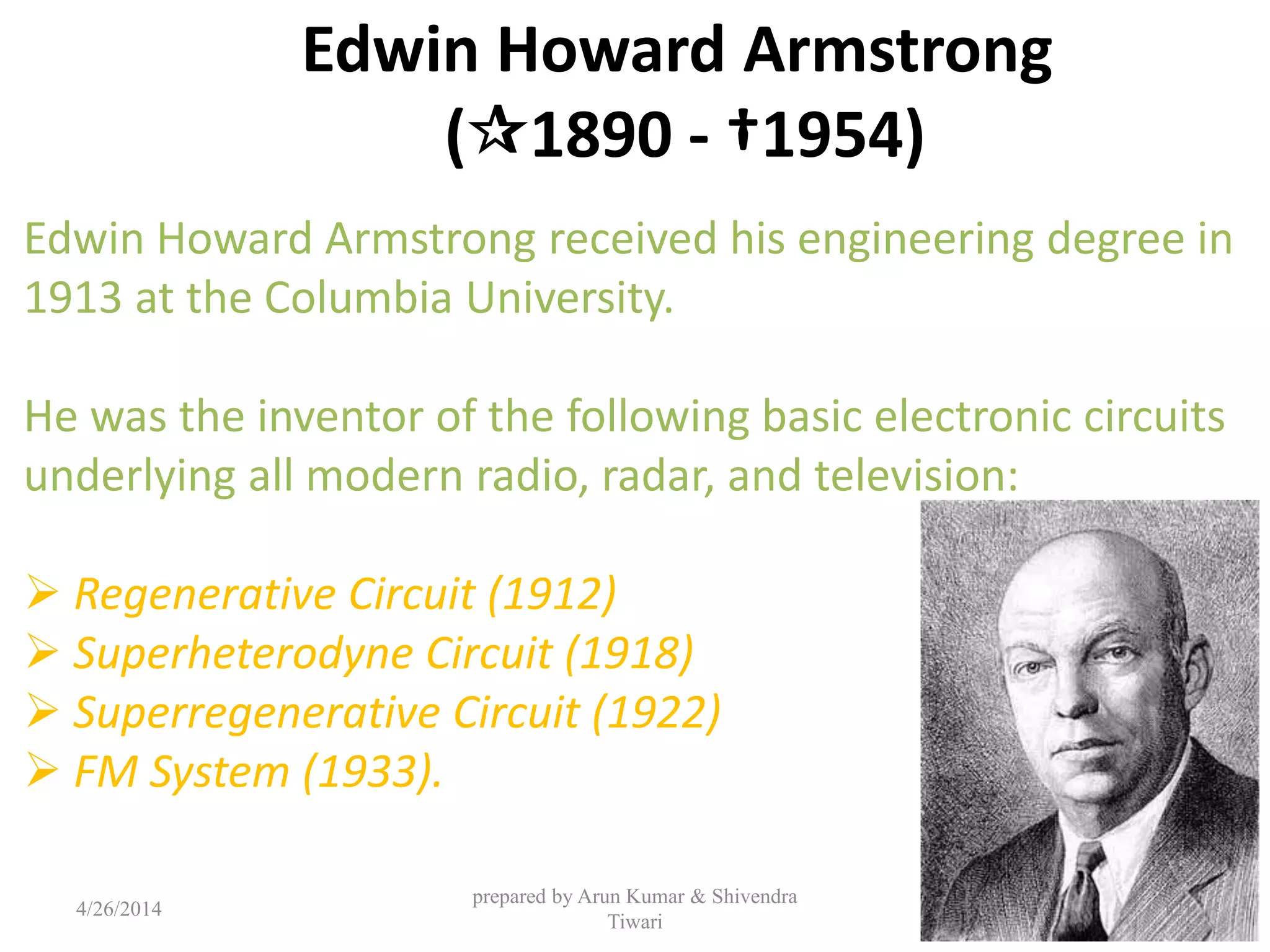 Edwin Howard Armstrong
(1890 - †1954)
Edwin Howard Armstrong received his engineering degree in
1913 at the Columbia University.
He was the inventor of the following basic electronic circuits
underlying all modern radio, radar, and television:
 Regenerative Circuit (1912)
 Superheterodyne Circuit (1918)
 Superregenerative Circuit (1922)
 FM System (1933).
4/26/2014
prepared by Arun Kumar & Shivendra
Tiwari
121
 