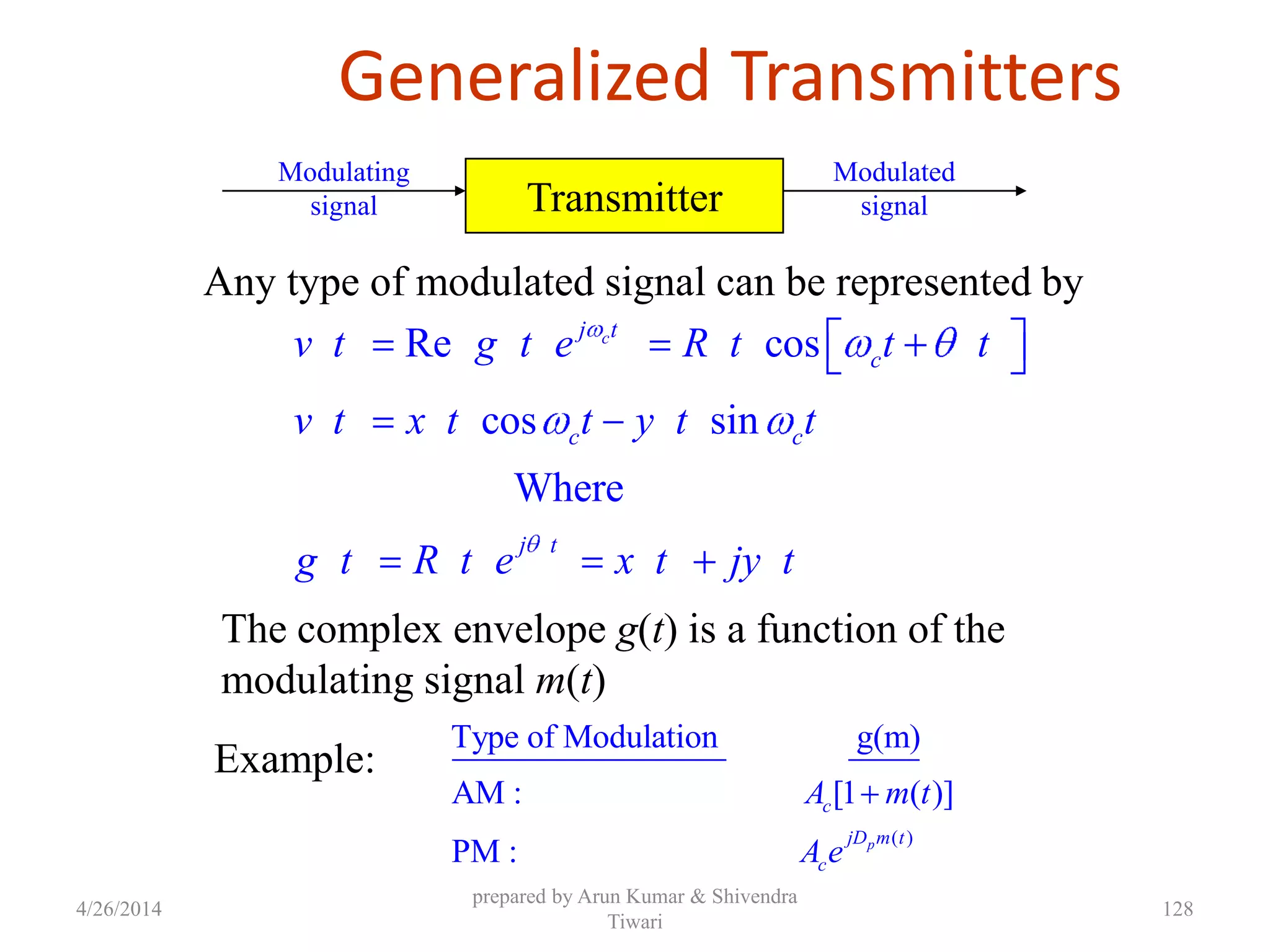 Generalized Transmitters
Re cos
cos sin
Where
cj t
c
c c
j t
v t g t e R t t t
v t x t t y t t
g t R t e x t jy t
Any type of modulated signal can be represented by
The complex envelope g(t) is a function of the
modulating signal m(t)
Transmitter
Modulating
signal
Modulated
signal
Example:
( )
Type of Modulation g(m)
AM : [1 ( )]
PM : p
c
jD m t
c
A m t
A e
4/26/2014
prepared by Arun Kumar & Shivendra
Tiwari
128
 