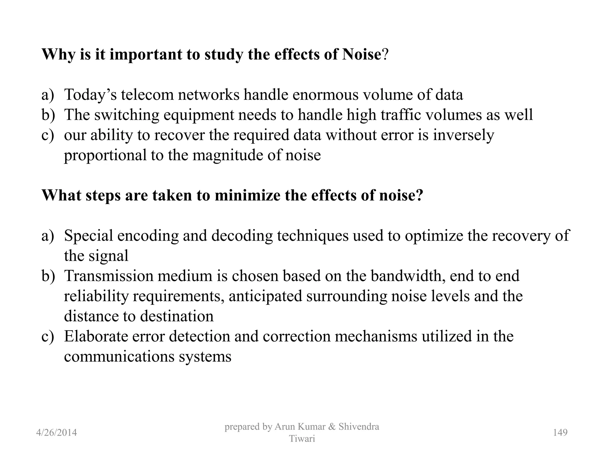 prepared by Arun Kumar & Shivendra
Tiwari
Why is it important to study the effects of Noise?
a) Today’s telecom networks handle enormous volume of data
b) The switching equipment needs to handle high traffic volumes as well
c) our ability to recover the required data without error is inversely
proportional to the magnitude of noise
What steps are taken to minimize the effects of noise?
a) Special encoding and decoding techniques used to optimize the recovery of
the signal
b) Transmission medium is chosen based on the bandwidth, end to end
reliability requirements, anticipated surrounding noise levels and the
distance to destination
c) Elaborate error detection and correction mechanisms utilized in the
communications systems
4/26/2014 149
 