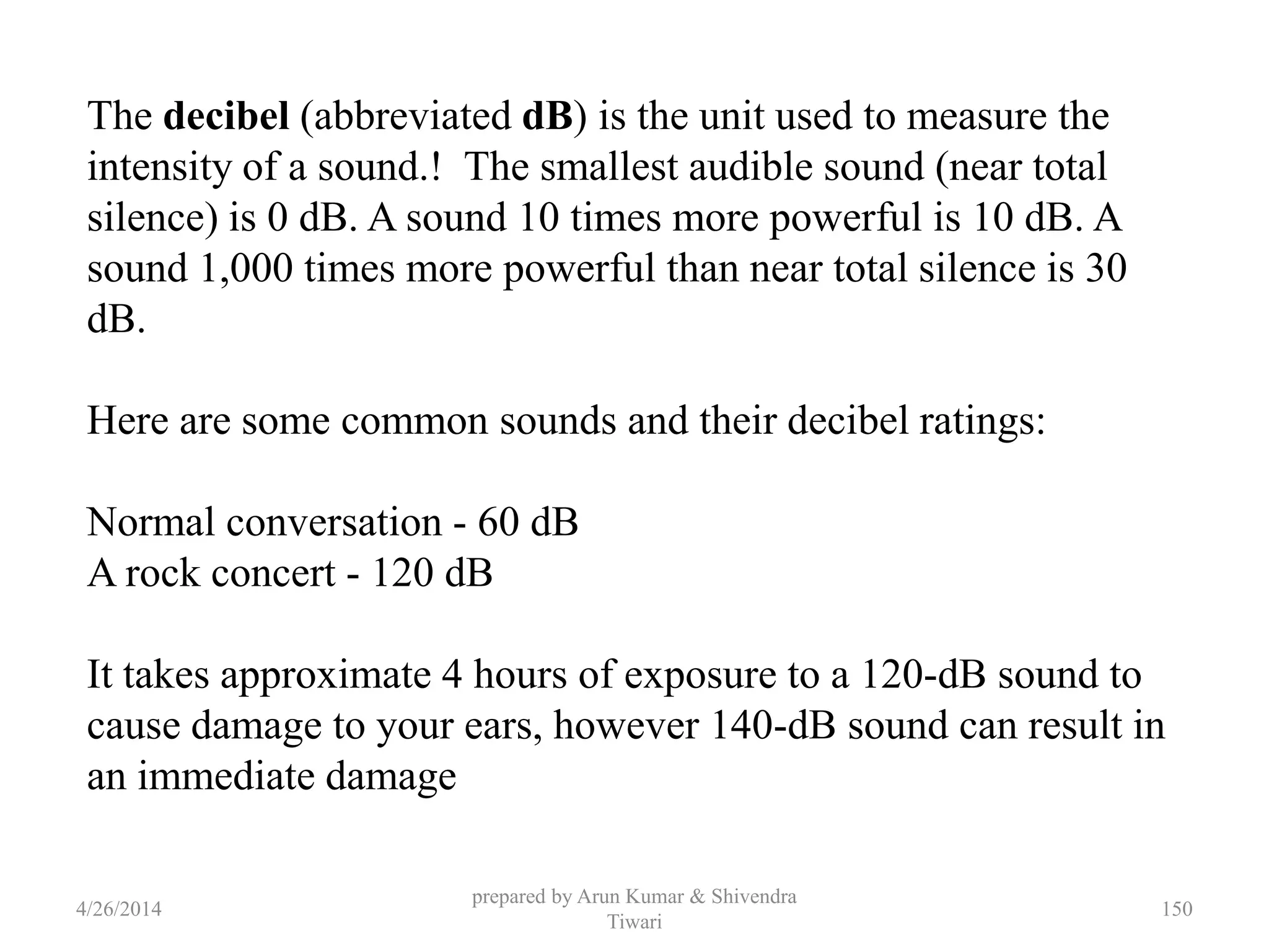 prepared by Arun Kumar & Shivendra
Tiwari
The decibel (abbreviated dB) is the unit used to measure the
intensity of a sound.! The smallest audible sound (near total
silence) is 0 dB. A sound 10 times more powerful is 10 dB. A
sound 1,000 times more powerful than near total silence is 30
dB.
Here are some common sounds and their decibel ratings:
Normal conversation - 60 dB
A rock concert - 120 dB
It takes approximate 4 hours of exposure to a 120-dB sound to
cause damage to your ears, however 140-dB sound can result in
an immediate damage
4/26/2014 150
 