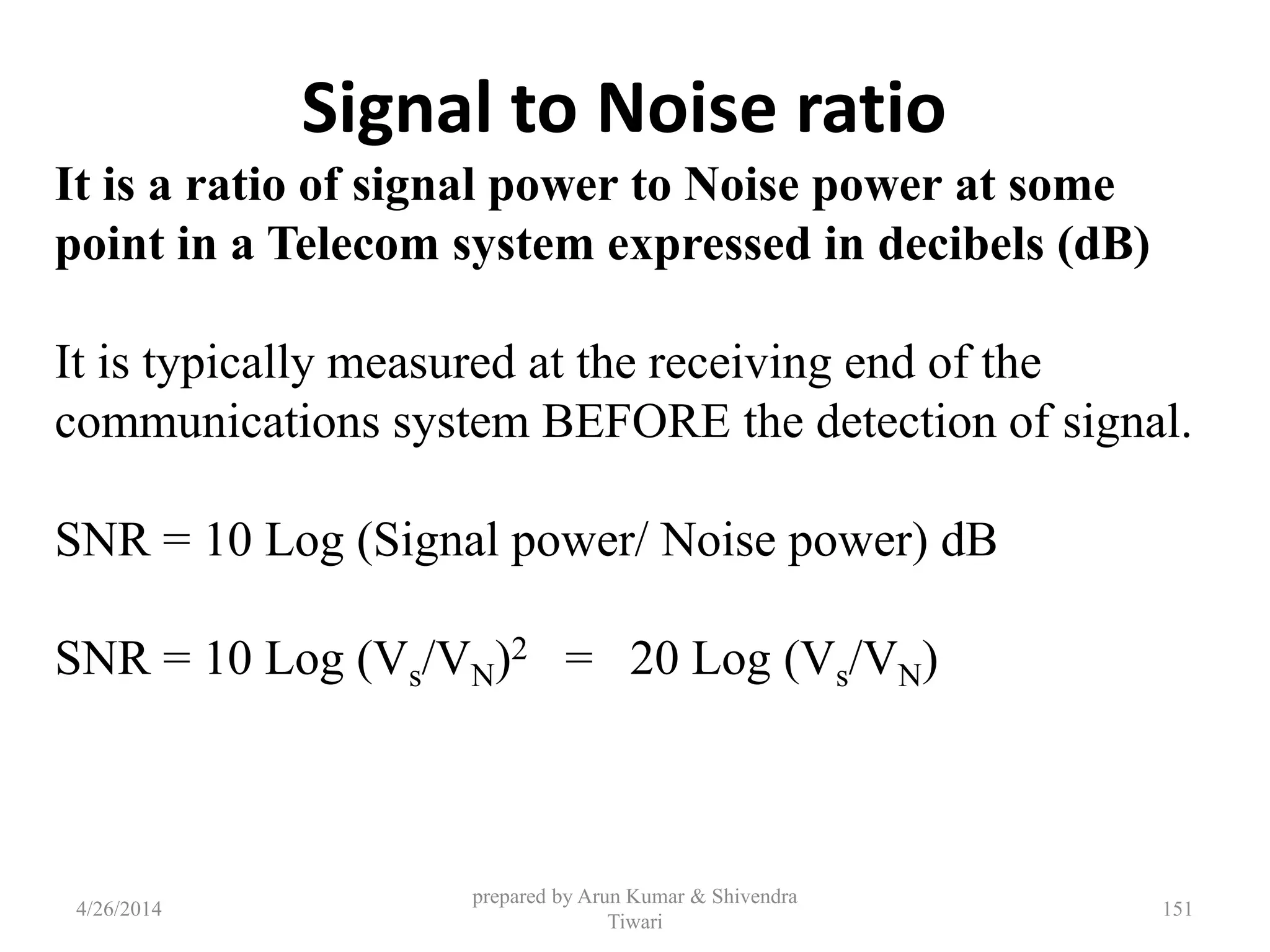 prepared by Arun Kumar & Shivendra
Tiwari
Signal to Noise ratio
It is a ratio of signal power to Noise power at some
point in a Telecom system expressed in decibels (dB)
It is typically measured at the receiving end of the
communications system BEFORE the detection of signal.
SNR = 10 Log (Signal power/ Noise power) dB
SNR = 10 Log (Vs/VN)2 = 20 Log (Vs/VN)
4/26/2014 151
 