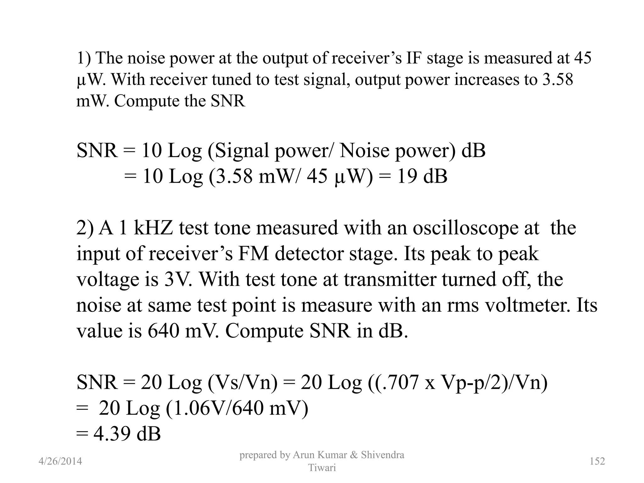 prepared by Arun Kumar & Shivendra
Tiwari
1) The noise power at the output of receiver’s IF stage is measured at 45
µW. With receiver tuned to test signal, output power increases to 3.58
mW. Compute the SNR
SNR = 10 Log (Signal power/ Noise power) dB
= 10 Log (3.58 mW/ 45 µW) = 19 dB
2) A 1 kHZ test tone measured with an oscilloscope at the
input of receiver’s FM detector stage. Its peak to peak
voltage is 3V. With test tone at transmitter turned off, the
noise at same test point is measure with an rms voltmeter. Its
value is 640 mV. Compute SNR in dB.
SNR = 20 Log (Vs/Vn) = 20 Log ((.707 x Vp-p/2)/Vn)
= 20 Log (1.06V/640 mV)
= 4.39 dB
4/26/2014 152
 