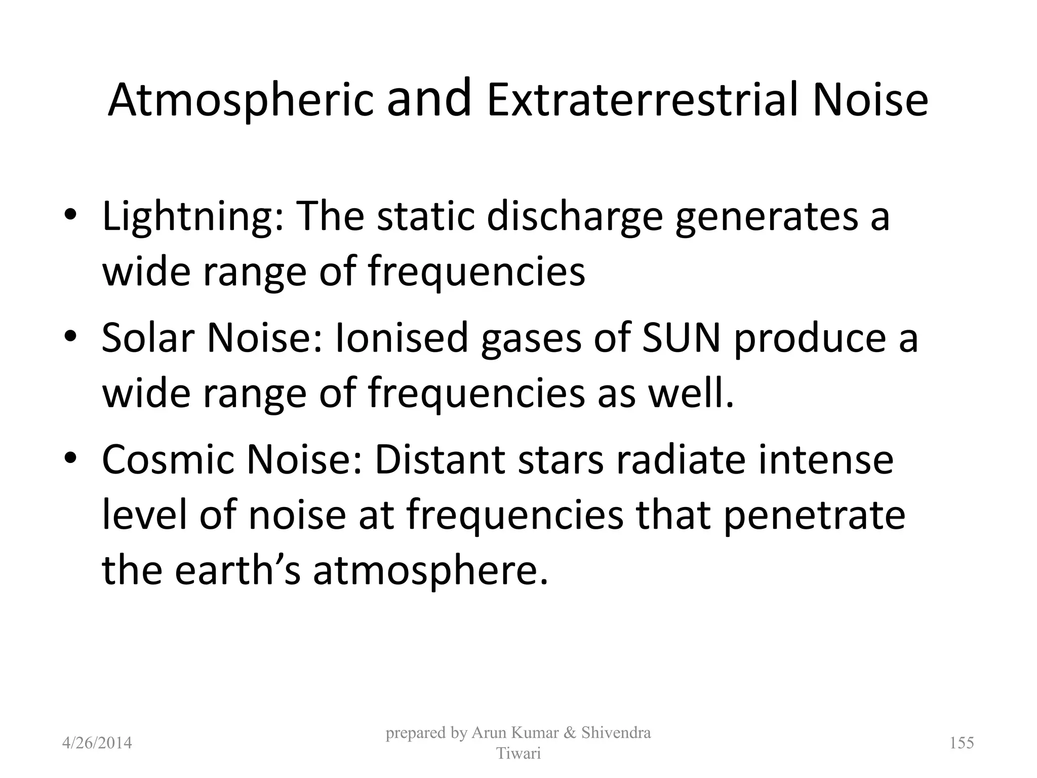 prepared by Arun Kumar & Shivendra
Tiwari
Atmospheric and Extraterrestrial Noise
• Lightning: The static discharge generates a
wide range of frequencies
• Solar Noise: Ionised gases of SUN produce a
wide range of frequencies as well.
• Cosmic Noise: Distant stars radiate intense
level of noise at frequencies that penetrate
the earth’s atmosphere.
4/26/2014 155
 