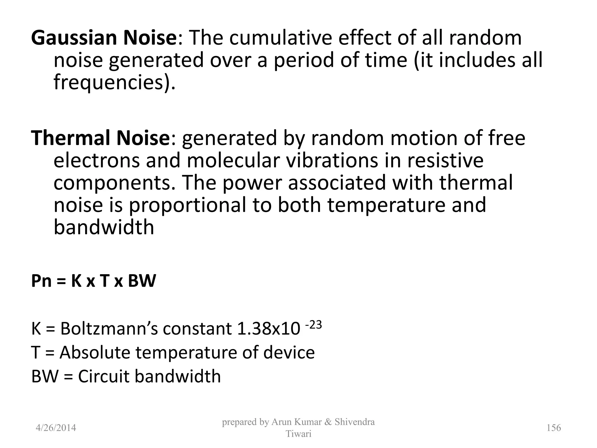 prepared by Arun Kumar & Shivendra
Tiwari
Gaussian Noise: The cumulative effect of all random
noise generated over a period of time (it includes all
frequencies).
Thermal Noise: generated by random motion of free
electrons and molecular vibrations in resistive
components. The power associated with thermal
noise is proportional to both temperature and
bandwidth
Pn = K x T x BW
K = Boltzmann’s constant 1.38x10 -23
T = Absolute temperature of device
BW = Circuit bandwidth
4/26/2014 156
 