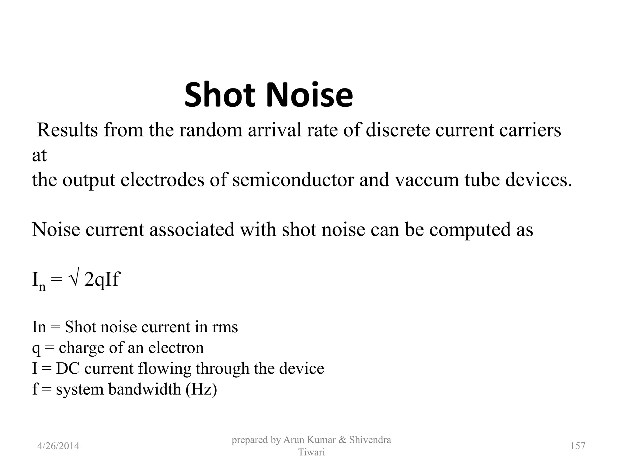 prepared by Arun Kumar & Shivendra
Tiwari
Shot Noise
Results from the random arrival rate of discrete current carriers
at
the output electrodes of semiconductor and vaccum tube devices.
Noise current associated with shot noise can be computed as
In = √ 2qIf
In = Shot noise current in rms
q = charge of an electron
I = DC current flowing through the device
f = system bandwidth (Hz)
4/26/2014 157
 