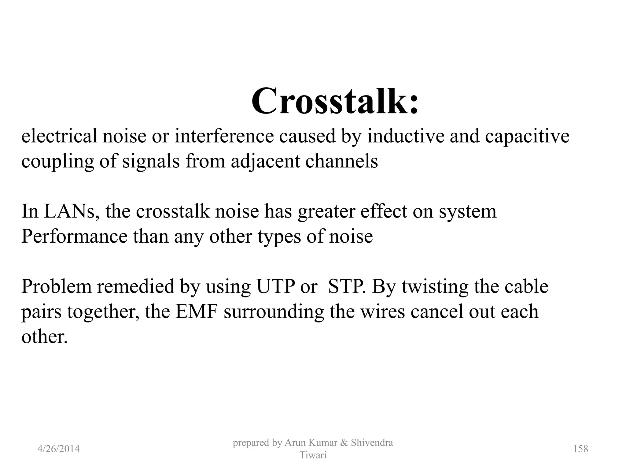 prepared by Arun Kumar & Shivendra
Tiwari
Crosstalk:
electrical noise or interference caused by inductive and capacitive
coupling of signals from adjacent channels
In LANs, the crosstalk noise has greater effect on system
Performance than any other types of noise
Problem remedied by using UTP or STP. By twisting the cable
pairs together, the EMF surrounding the wires cancel out each
other.
4/26/2014 158
 