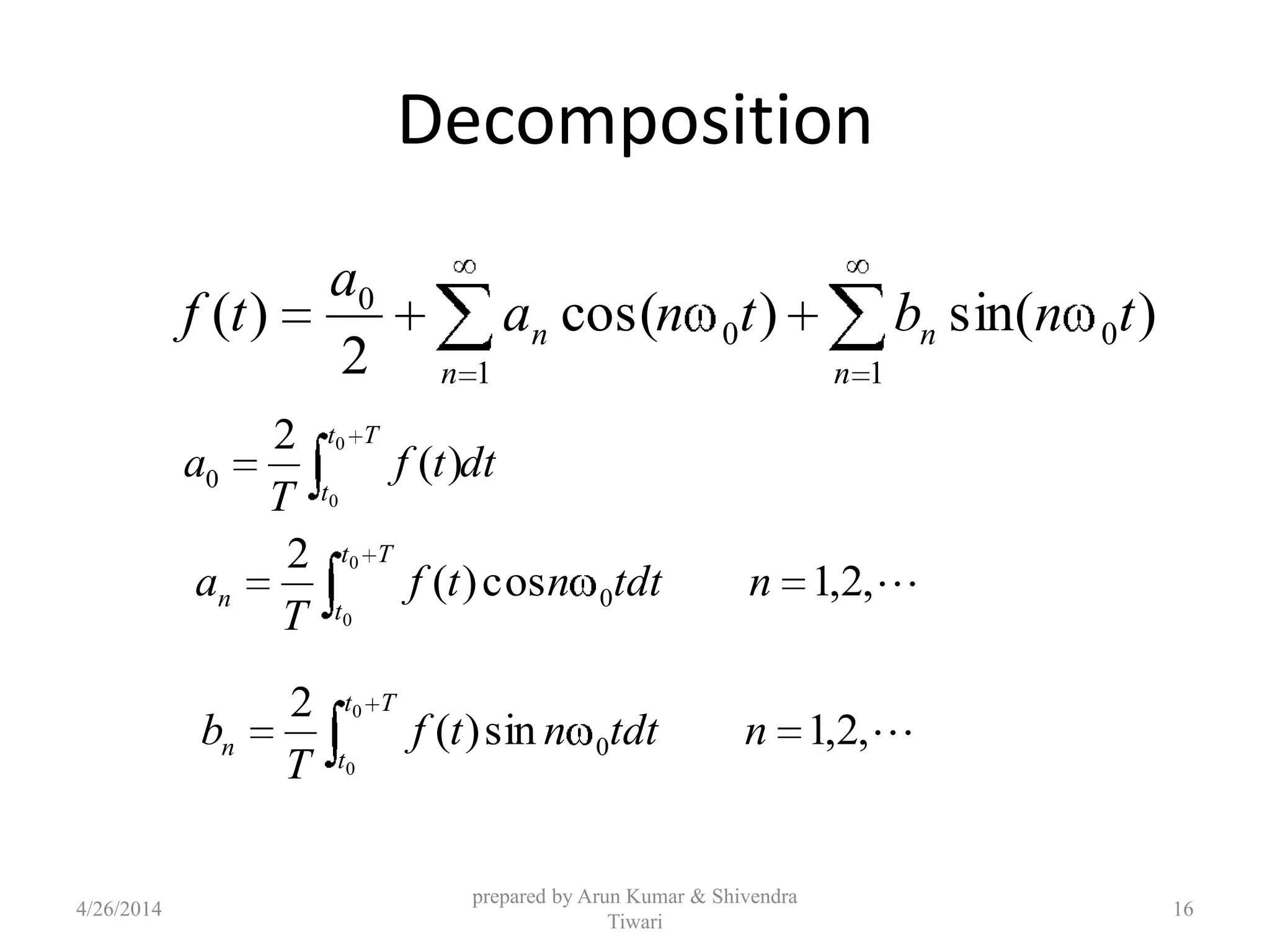 Decomposition
dttf
T
a
Tt
t
0
0
)(
2
0
,2,1cos)(
2
0
0
0
ntdtntf
T
a
Tt
t
n
,2,1sin)(
2
0
0
0
ntdtntf
T
b
Tt
t
n
)sin()cos(
2
)( 0
1
0
1
0
tnbtna
a
tf
n
n
n
n
4/26/2014
prepared by Arun Kumar & Shivendra
Tiwari
16
 
