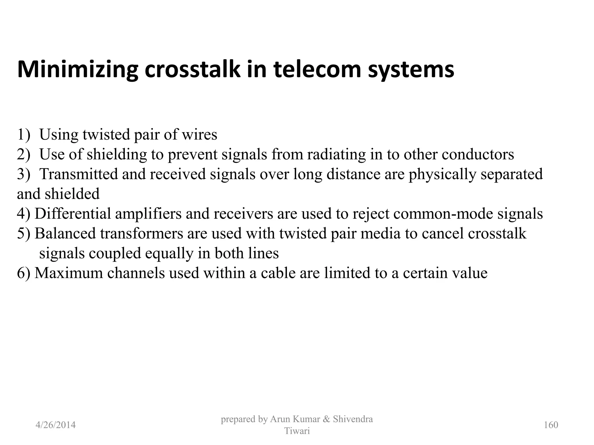 prepared by Arun Kumar & Shivendra
Tiwari
Minimizing crosstalk in telecom systems
1) Using twisted pair of wires
2) Use of shielding to prevent signals from radiating in to other conductors
3) Transmitted and received signals over long distance are physically separated
and shielded
4) Differential amplifiers and receivers are used to reject common-mode signals
5) Balanced transformers are used with twisted pair media to cancel crosstalk
signals coupled equally in both lines
6) Maximum channels used within a cable are limited to a certain value
4/26/2014 160
 