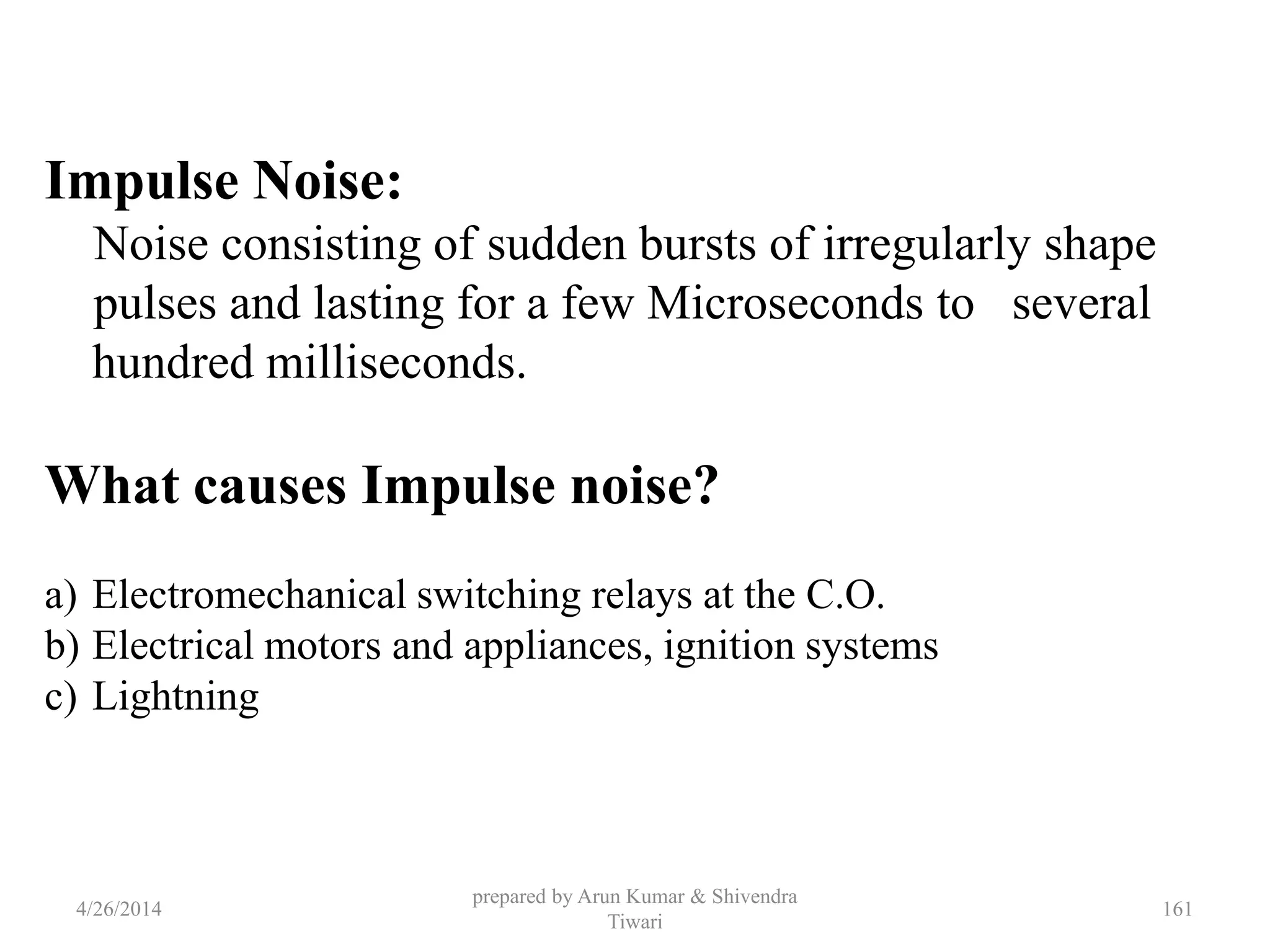 prepared by Arun Kumar & Shivendra
Tiwari
Impulse Noise:
Noise consisting of sudden bursts of irregularly shape
pulses and lasting for a few Microseconds to several
hundred milliseconds.
What causes Impulse noise?
a) Electromechanical switching relays at the C.O.
b) Electrical motors and appliances, ignition systems
c) Lightning
4/26/2014 161
 