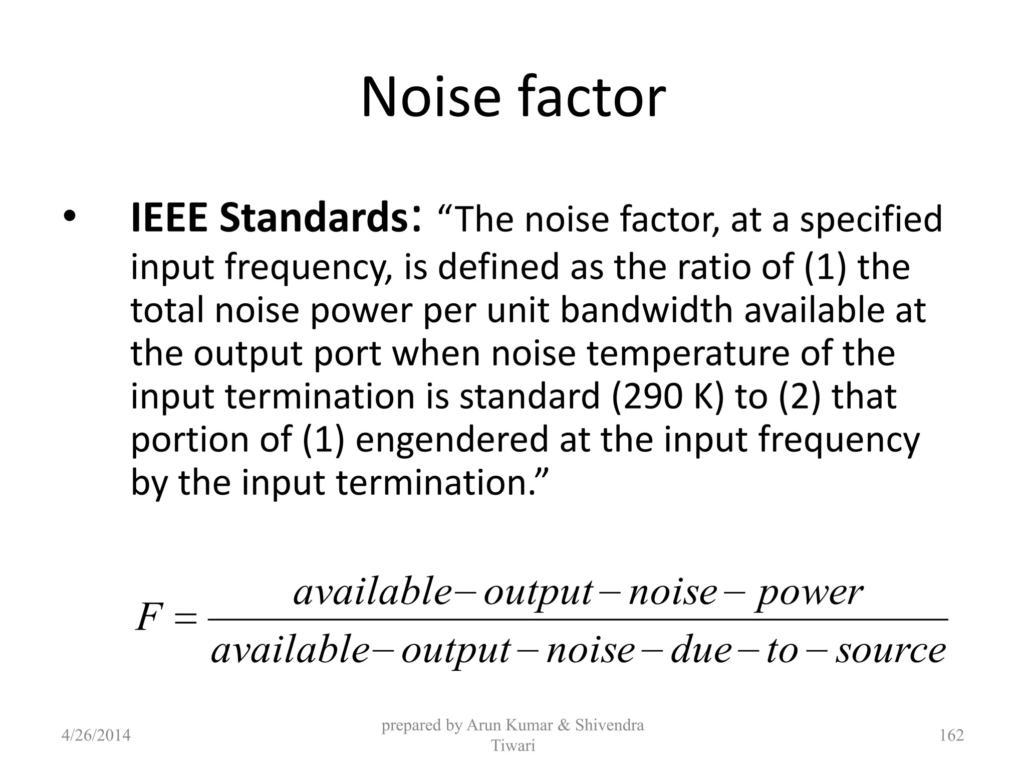 Noise factor
• IEEE Standards: “The noise factor, at a specified
input frequency, is defined as the ratio of (1) the
total noise power per unit bandwidth available at
the output port when noise temperature of the
input termination is standard (290 K) to (2) that
portion of (1) engendered at the input frequency
by the input termination.”
sourcetoduenoiseoutputavailable
powernoiseoutputavailable
F
4/26/2014
prepared by Arun Kumar & Shivendra
Tiwari
162
 