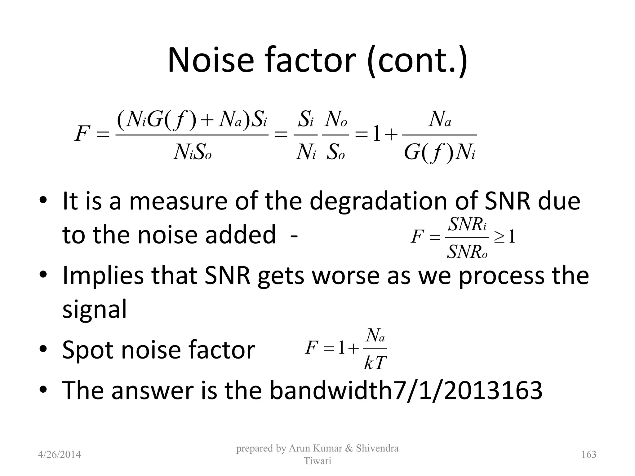 Noise factor (cont.)
• It is a measure of the degradation of SNR due
to the noise added -
• Implies that SNR gets worse as we process the
signal
• Spot noise factor
• The answer is the bandwidth7/1/2013163
i
a
o
o
i
i
oi
iai
NfG
N
S
N
N
S
SN
SNfGN
F
)(
1
))((
1
o
i
SNR
SNR
F
kT
N
F
a
1
4/26/2014
prepared by Arun Kumar & Shivendra
Tiwari
163
 