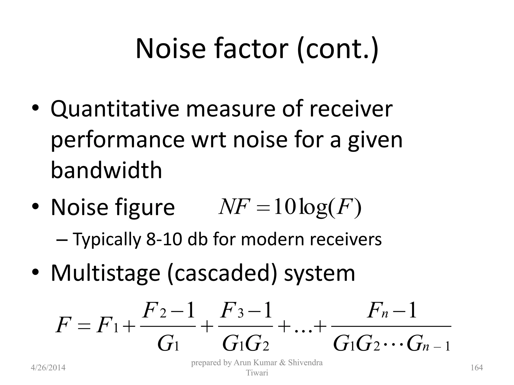 Noise factor (cont.)
• Quantitative measure of receiver
performance wrt noise for a given
bandwidth
• Noise figure
– Typically 8-10 db for modern receivers
• Multistage (cascaded) system
)log(10 FNF
12121
3
1
2
1
1
...
11
n
n
GGG
F
GG
F
G
F
FF

4/26/2014
prepared by Arun Kumar & Shivendra
Tiwari
164
 