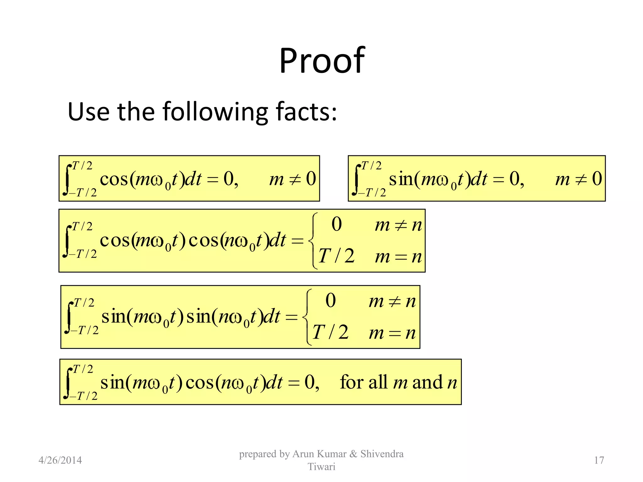 Proof
Use the following facts:
0,0)cos(
2/
2/
0 mdttm
T
T
0,0)sin(
2/
2/
0 mdttm
T
T
nmT
nm
dttntm
T
T 2/
0
)cos()cos(
2/
2/
00
nmT
nm
dttntm
T
T 2/
0
)sin()sin(
2/
2/
00
nmdttntm
T
T
andallfor,0)cos()sin(
2/
2/
00
4/26/2014
prepared by Arun Kumar & Shivendra
Tiwari
17
 