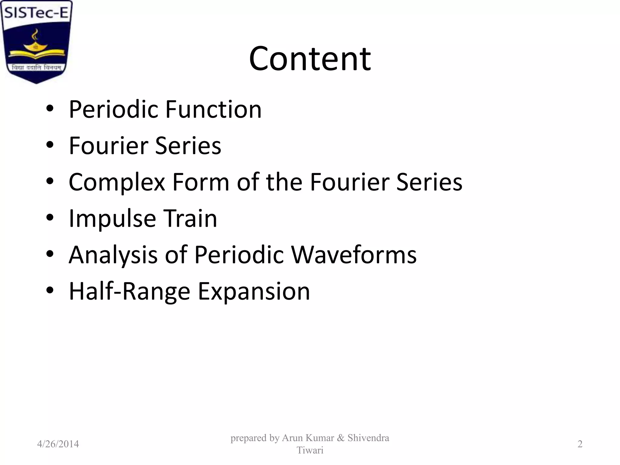 Content
• Periodic Function
• Fourier Series
• Complex Form of the Fourier Series
• Impulse Train
• Analysis of Periodic Waveforms
• Half-Range Expansion
4/26/2014
prepared by Arun Kumar & Shivendra
Tiwari
2
 
