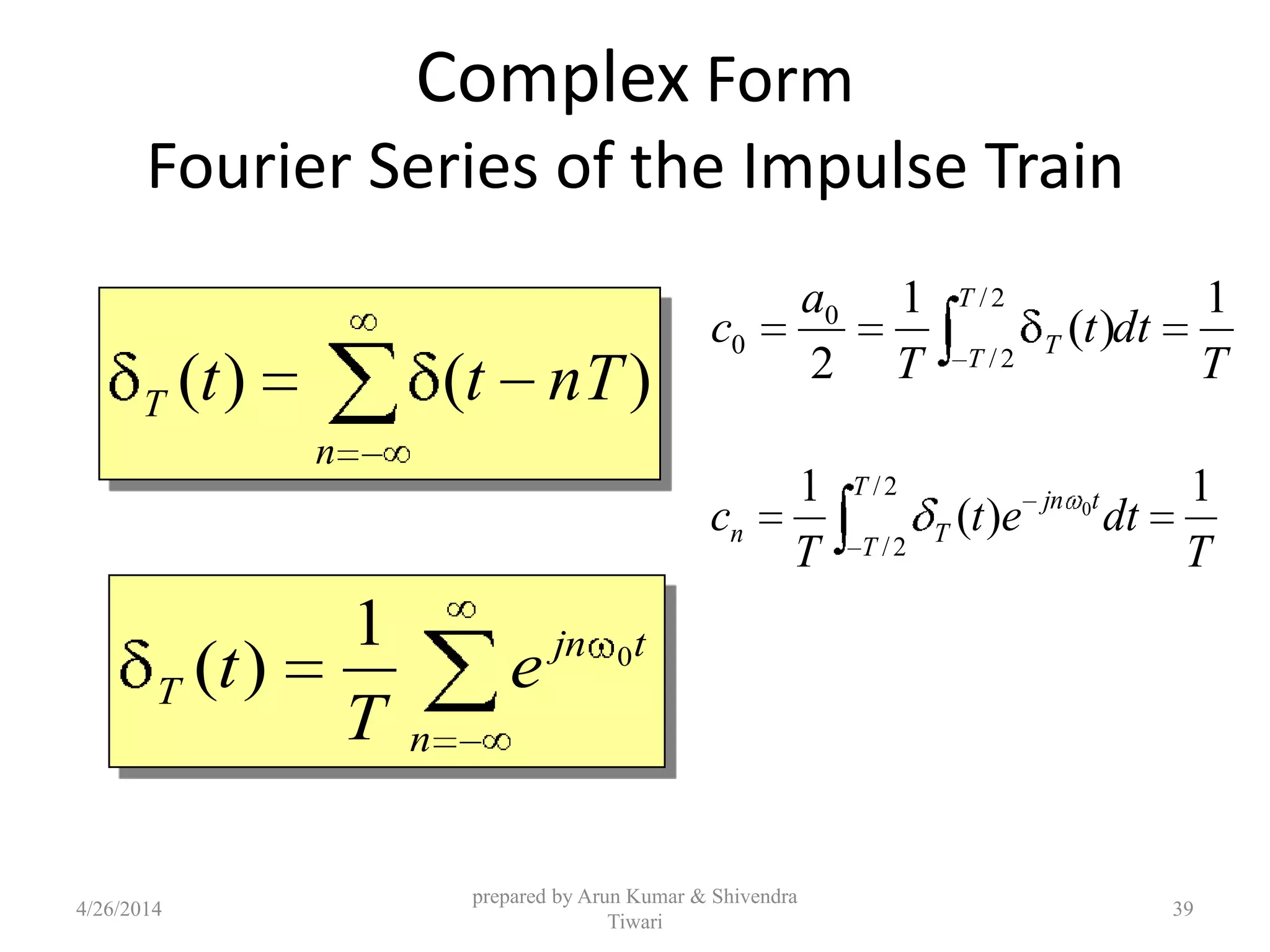 Complex Form
Fourier Series of the Impulse Train
T
dtt
T
a
c
T
T
T
1
)(
1
2
2/
2/
0
0
T
dtet
T
c
T
T
tjn
Tn
1
)(
1 2/
2/
0
n
tjn
T e
T
t 0
1
)(
n
T nTtt )()(
4/26/2014
prepared by Arun Kumar & Shivendra
Tiwari
39
 