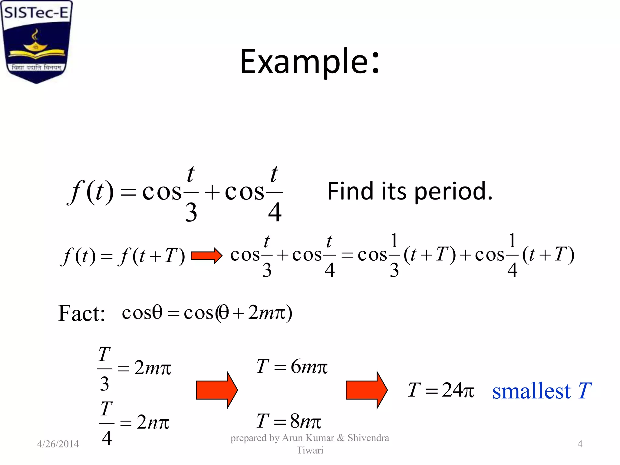 Example:
Find its period.
4
cos
3
cos)(
tt
tf
)()( Ttftf )(
4
1
cos)(
3
1
cos
4
cos
3
cos TtTt
tt
Fact: )2cos(cos m
m
T
2
3
n
T
2
4
mT 6
nT 8
24T smallest T
4/26/2014
prepared by Arun Kumar & Shivendra
Tiwari
4
 