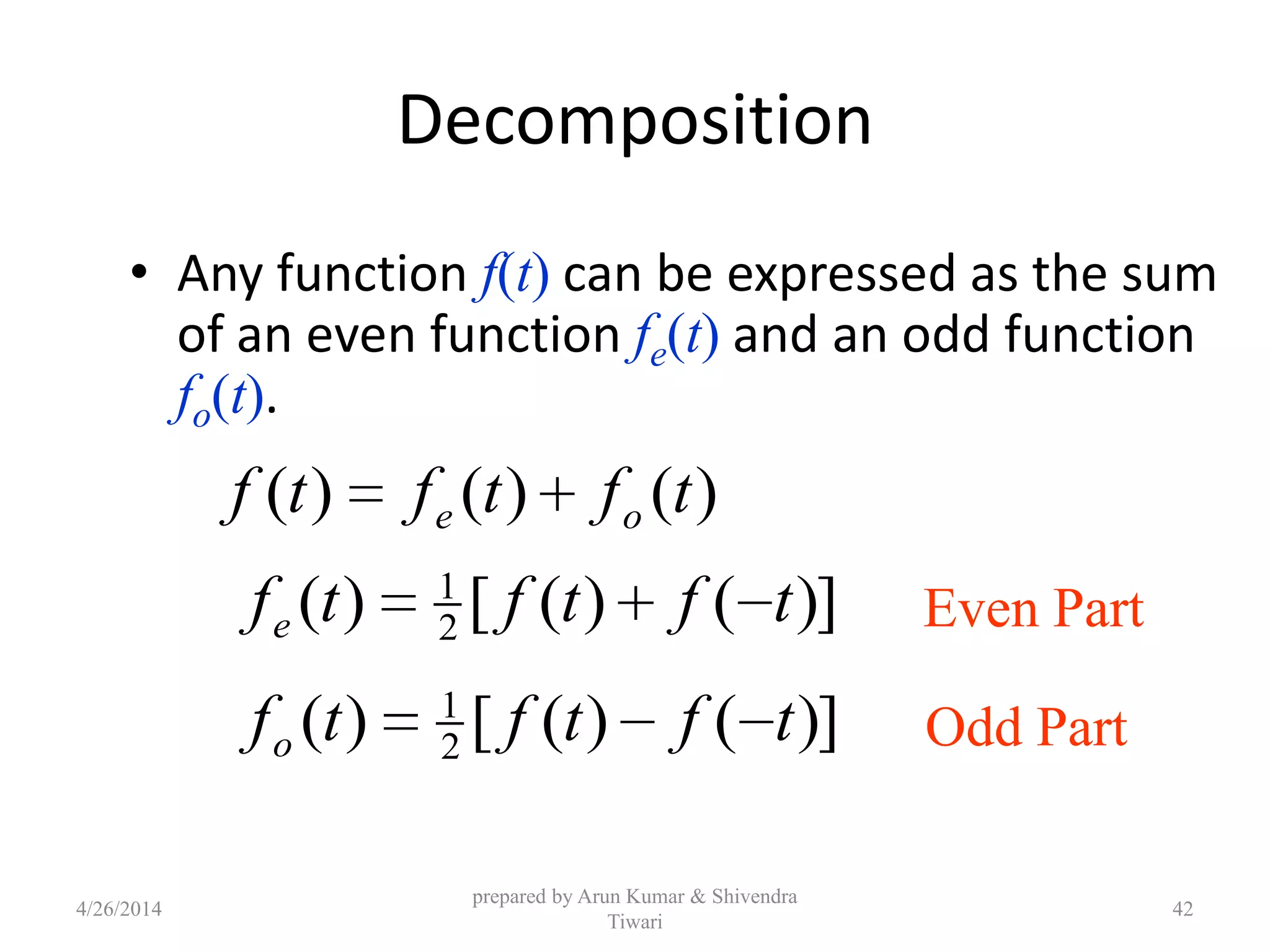 Decomposition
• Any function f(t) can be expressed as the sum
of an even function fe(t) and an odd function
fo(t).
)()()( tftftf oe
)]()([)( 2
1
tftftfe
)]()([)( 2
1
tftftfo
Even Part
Odd Part
4/26/2014
prepared by Arun Kumar & Shivendra
Tiwari
42
 