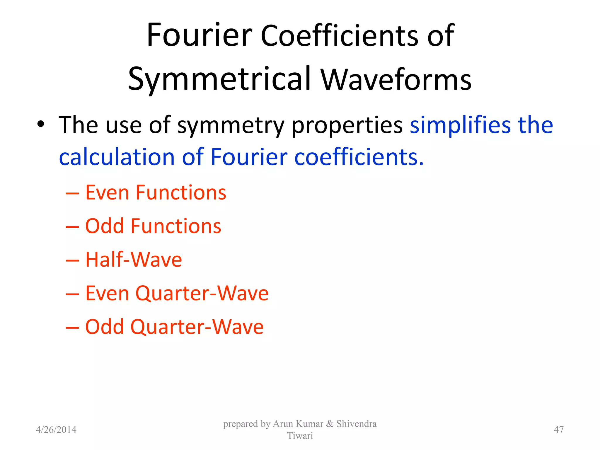 Fourier Coefficients of
Symmetrical Waveforms
• The use of symmetry properties simplifies the
calculation of Fourier coefficients.
– Even Functions
– Odd Functions
– Half-Wave
– Even Quarter-Wave
– Odd Quarter-Wave
4/26/2014
prepared by Arun Kumar & Shivendra
Tiwari
47
 
