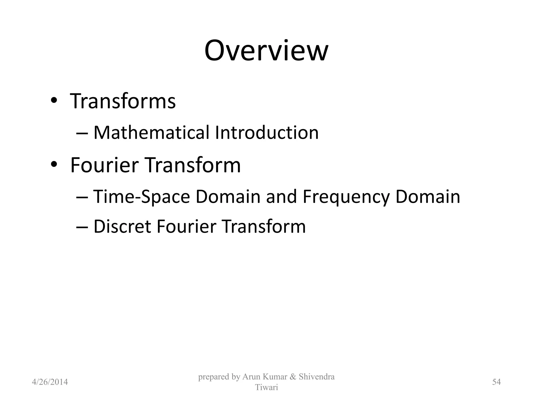 Overview
• Transforms
– Mathematical Introduction
• Fourier Transform
– Time-Space Domain and Frequency Domain
– Discret Fourier Transform
4/26/2014
prepared by Arun Kumar & Shivendra
Tiwari
54
 