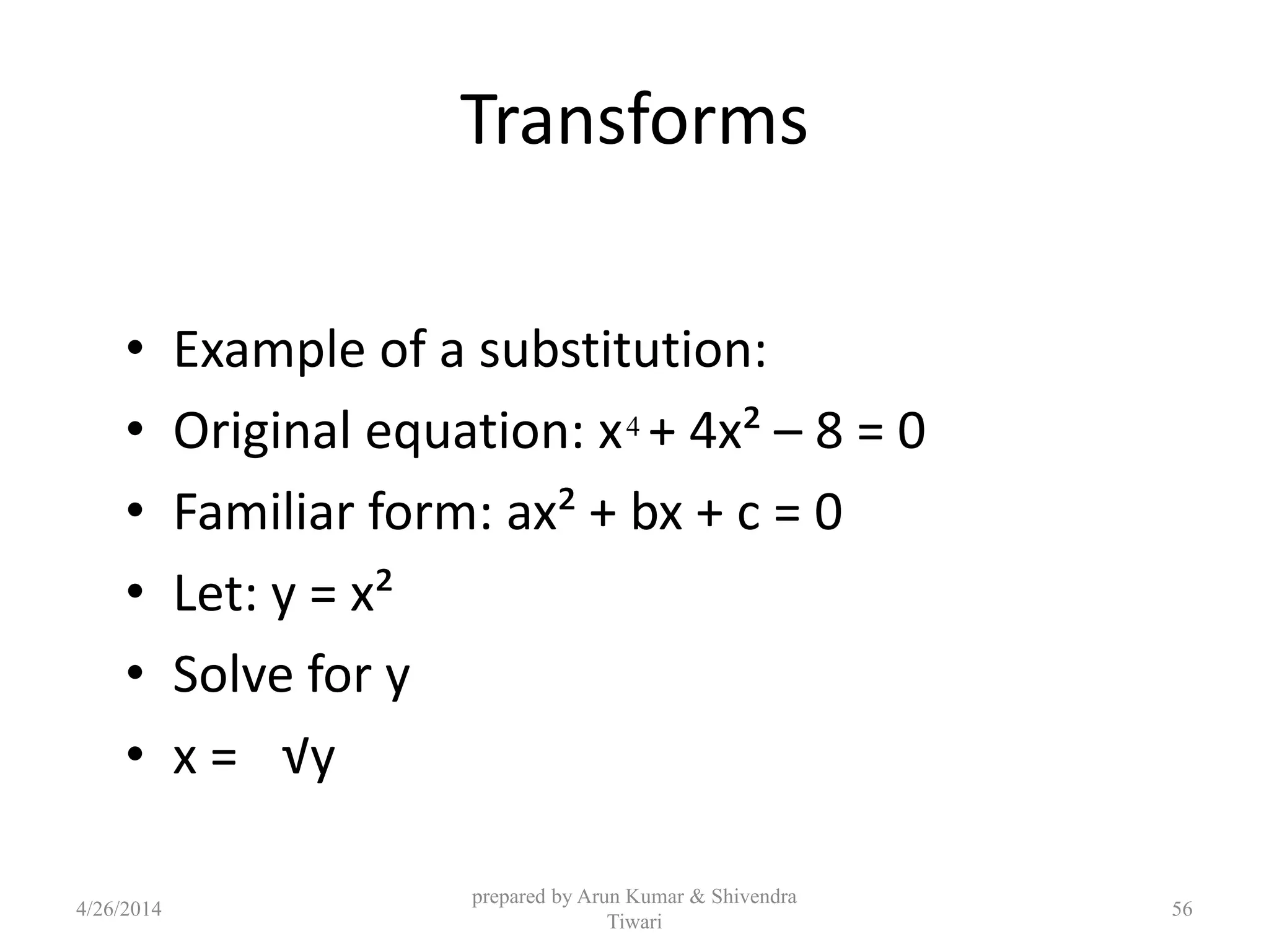 Transforms
• Example of a substitution:
• Original equation: x + 4x² – 8 = 0
• Familiar form: ax² + bx + c = 0
• Let: y = x²
• Solve for y
• x = √y
4
4/26/2014
prepared by Arun Kumar & Shivendra
Tiwari
56
 