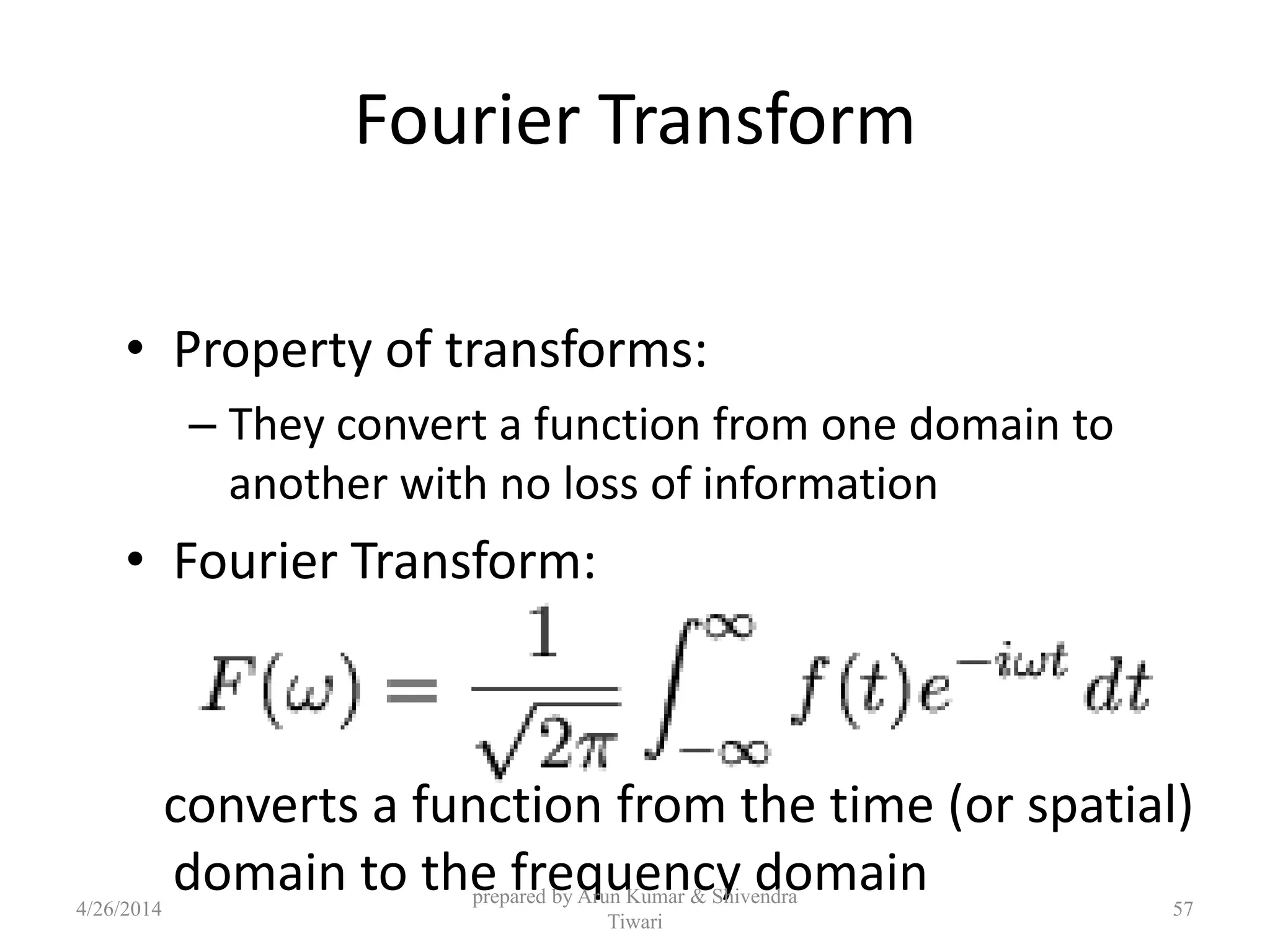 Fourier Transform
• Property of transforms:
– They convert a function from one domain to
another with no loss of information
• Fourier Transform:
converts a function from the time (or spatial)
domain to the frequency domain4/26/2014
prepared by Arun Kumar & Shivendra
Tiwari
57
 